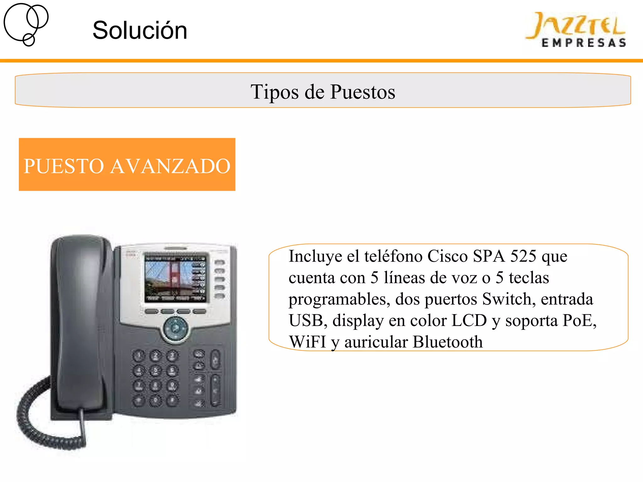 Solución Tipos de Puestos PUESTO AVANZADO Incluye el teléfono Cisco SPA 525 que cuenta con 5 líneas de voz o 5 teclas programables, dos puertos Switch, entrada USB, display en color LCD y soporta PoE, WiFI y auricular Bluetooth 