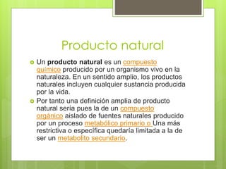 Producto natural
Un producto natural es un compuesto
químico producido por un organismo vivo en la
naturaleza. En un sentido amplio, los productos
naturales incluyen cualquier sustancia producida
por la vida.
Por tanto una definición amplia de producto
natural sería pues la de un compuesto
orgánico aislado de fuentes naturales producido
por un proceso metabólico primario o Una más
restrictiva o específica quedaría limitada a la de
ser un metabolito secundario.