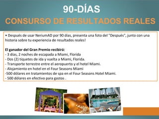 90-DÍAS
CONSURSO DE RESULTADOS REALES
• Después de usar NeriumAD por 90 días, presenta una foto del "Después", junto con una
   • En línea Registrate para el Concurso de Resultados Reales de 90 días:
historia sobre tu experiencia de resultados reales!
    http://www.nerium.com/ResultsContest.aspx?ID=bogotacolombia
El ganador del Gran Premio recibirá:
   • Tomate un foto del "antes" para documentar el estado de tu piel antes de usar
- 3 días, 2 noches de escapada a Miami, Florida
   NeriumAD Age-Defying Treatment.
- Dos (2) tiquetes de ida y vuelta a Miami, Florida.
- Transporte terrestre entre el aeropuerto y el hotel Miami.
   • Para obtener mejores resultados, utiliza NeriumAD todos los días.
- Alojamiento en hotel en el Four Seasons Miami
   • A primera señal de resultados, presenta una foto de "Progreso".
-500 dólares en tratamientos de spa en el Four Seasons Hotel Miami.
- 500 dólares en efectivo para gastos .
 