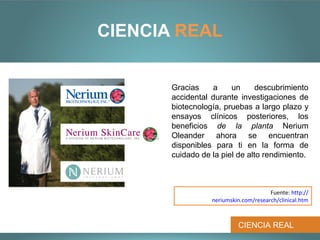 CIENCIA REAL


       Gracias    a     un      descubrimiento
       accidental durante investigaciones de
       biotecnología, pruebas a largo plazo y
       ensayos clínicos posteriores, los
       beneficios de la planta Nerium
       Oleander ahora se encuentran
       disponibles para ti en la forma de
       cuidado de la piel de alto rendimiento.



                                       Fuente: http://
                  neriumskin.com/research/clinical.htm



                           CIENCIA REAL
 