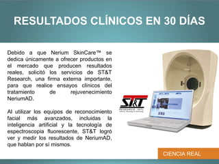 RESULTADOS CLÍNICOS EN 30 DÍAS

Debido a que Nerium SkinCare™ se
dedica únicamente a ofrecer productos en
el mercado que producen resultados
reales, solicitó los servicios de ST&T
Research, una firma externa importante,
para que realice ensayos clínicos del
tratamiento      de      rejuvenecimiento
NeriumAD.

Al utilizar los equipos de reconocimiento
facial más avanzados, incluidas la
inteligencia artificial y la tecnología de
espectroscopia fluorescente, ST&T logró
ver y medir los resultados de NeriumAD,
que hablan por sí mismos.
                                             CIENCIA REAL
 
