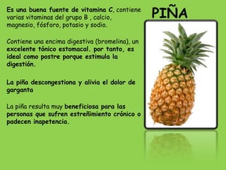 Es una buena fuente de vitamina C, contiene
varias vitaminas del grupo B , calcio,          PIÑA
magnesio, fósforo, potasio y sodio.

Contiene una encima digestiva (bromelina), un
excelente tónico estomacal. por tanto, es
ideal como postre porque estimula la
digestión.

La piña descongestiona y alivia el dolor de
garganta

La piña resulta muy beneficiosa para las
personas que sufren estreñimiento crónico o
padecen inapetencia.
 