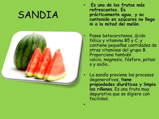 •    Es una de las frutas más
             refrescantes. Es
SANDIA       prácticamente agua, y su
             contenido en azúcares no llega
             ni a la mitad del melón.

         • Posee betacarotenos, ácido
           fólico y vitamina B5 y C, y
           contiene pequeñas cantidades de
           otras vitaminas del grupo B.
           Proporciona también
           calcio, magnesio, fósforo, potasi
           o y sodio..

         • La sandía previene los procesos
           degenerativos, tiene
           propiedades diuréticas y limpia
           los riñones. Es una fruta muy
           depurativa que se digiere con
           facilidad.
         •
 