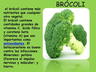BRÓCOLI
 el brócoli contiene más
nutrientes que cualquier
otro vegetal.
El brócoli contiene
cantidades grandes de
vitamina C, ácido fólico
y caroteno beta
(vitamina A) que son
importantes como
antioxidantes. El
betacaraoteno es bueno
contra las infecciones.
Minerales: potásio
(favorece el impulso
nervioso y múscular; y
hierro.
 