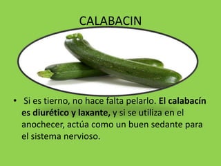 CALABACIN




• Si es tierno, no hace falta pelarlo. El calabacín
  es diurético y laxante, y si se utiliza en el
  anochecer, actúa como un buen sedante para
  el sistema nervioso.
 