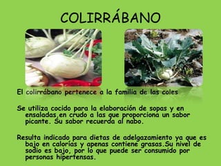 COLIRRÁBANO




El colirrábano pertenece a la familia de las coles

Se utiliza cocido para la elaboración de sopas y en
  ensaladas,en crudo a las que proporciona un sabor
  picante. Su sabor recuerda al nabo.

Resulta indicado para dietas de adelgazamiento ya que es
  bajo en calorías y apenas contiene grasas.Su nivel de
  sodio es bajo, por lo que puede ser consumido por
  personas hipertensas.
 
