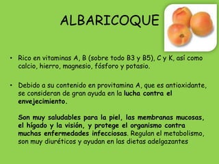 ALBARICOQUE

• Rico en vitaminas A, B (sobre todo B3 y B5), C y K, así como
  calcio, hierro, magnesio, fósforo y potasio.

• Debido a su contenido en provitamina A, que es antioxidante,
  se consideran de gran ayuda en la lucha contra el
  envejecimiento.

  Son muy saludables para la piel, las membranas mucosas,
  el hígado y la visión, y protege el organismo contra
  muchas enfermedades infecciosas. Regulan el metabolismo,
  son muy diuréticos y ayudan en las dietas adelgazantes
 