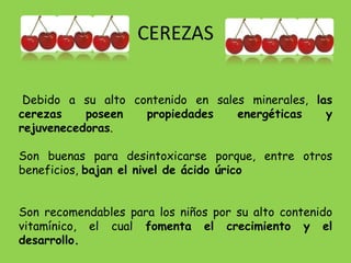 CEREZAS

 Debido a su alto contenido en sales minerales, las
cerezas    poseen   propiedades    energéticas    y
rejuvenecedoras.

Son buenas para desintoxicarse porque, entre otros
beneficios, bajan el nivel de ácido úrico


Son recomendables para los niños por su alto contenido
vitamínico, el cual fomenta el crecimiento y el
desarrollo.
 