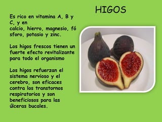 HIGOS
Es rico en vitamina A, B y
C, y en
calcio, hierro, magnesio, fó
sforo, potasio y zinc.

Los higos frescos tienen un
fuerte efecto revitalizante
para todo el organismo

Los higos refuerzan el
sistema nervioso y el
cerebro, son eficaces
contra los transtornos
respiratorios y son
beneficiosos para las
úlceras bucales.
 