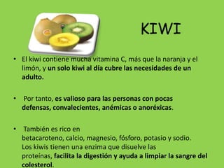 KIWI
• El kiwi contiene mucha vitamina C, más que la naranja y el
  limón, y un solo kiwi al día cubre las necesidades de un
  adulto.

• Por tanto, es valioso para las personas con pocas
  defensas, convalecientes, anémicas o anoréxicas.

• También es rico en
  betacaroteno, calcio, magnesio, fósforo, potasio y sodio.
  Los kiwis tienen una enzima que disuelve las
  proteínas, facilita la digestión y ayuda a limpiar la sangre del
  colesterol.
 