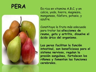 PERA   Es rica en vitamina A,B,C, y en
       calcio, yodo, hierro, magnesio,
       manganeso, fósforo, potasio, y
       azufre.

       Constituye la fruta más adecuada
       para tratar las afecciones de
       reuma, gota y artrítis, disuelve el
       ácido úrico del organismo.

       Las peras facilitan la función
       intestinal, son beneficiosas para el
       sistema nervioso, regulan la
       presión sanguínea, fortalecen los
       riñones y fomentan las funciones
       cerebrales.
 