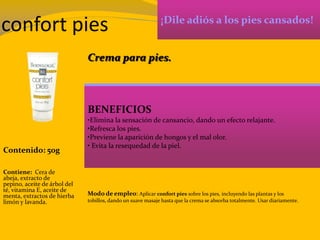 confort pies ¡Dile adiós a los pies cansados!
BENEFICIOS
•Elimina la sensación de cansancio, dando un efecto relajante.
•Refresca los pies.
•Previene la aparición de hongos y el mal olor.
• Evita la resequedad de la piel.
Contenido: 50g
Modo de empleo: Aplicar confort pies sobre los pies, incluyendo las plantas y los
tobillos, dando un suave masaje hasta que la crema se absorba totalmente. Usar diariamente.
Contiene: Cera de
abeja, extracto de
pepino, aceite de árbol del
té, vitamina E, aceite de
menta, extractos de hierba
limón y lavanda.
Crema para pies.
 