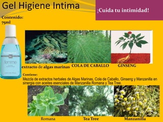 Gel Higiene Intima ¡Cuida tu intimidad!
Contenido:
75ml
Contiene:
Mezcla de extractos herbales de Algas Marinas, Cola de Caballo, Ginseng y Manzanilla en
sinergia con aceites esenciales de Manzanilla Romana y Tea Tree.
extracto de algas marinas COLA DE CABALLO GINSENG
ManzanillaTea TreeRomana
 
