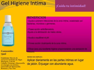 Gel Higiene Intima ¡Cuida tu intimidad!
BENEFICIOS
• Ayuda a prevenir infecciones de la zona íntima, ocasionado por
bacterias, microbios o gérmenes.
• Posee acción antiinflamatoria.
•Ayuda a la eliminación de malos olores.
• Ayuda a equilibrar el pH.
• Provee acción cicatrizante de la zona íntima.
• Eficaz para una excelente higiene proporcionando una sensación de
frescura.Contenido:
75ml
Contiene: Mezcla de
extractos herbales de Algas
Marianas, Cola de
Caballo, Ginseng y Manzanilla
en sinergia con aceites
esenciales de Manzanilla
Romana y Tea Tree.
MODO DE EMPLEO:
Aplicar diariamente en las partes íntimas en lugar
de jabón. Enjuagar con abundante agua.
 