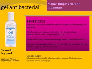gel antibacterial
Manos limpias en todo
momento.
BENEFICIOS
•Equivale a un lavado de manos efectivo y cómodo, sin necesidad de
usar agua.
•Puede usarse en cualquier momento y en cualquier lugar:
escuela, oficina, casa, transporte público, étc.
•Prevención contra enfermedades respiratorias como la influenza.
•Dos prácticas presentaciones con 60 y 125ml de gel antibacterial, que
elimina el 99% de bacterias y virus.
Contenido:
60 y 125 ml
Contiene: Alcohol
isopropílico y Triclosán.
MODO DE EMPLEO:
Aplica una pequeña cantidad de gel antibacterial en tus manos y frótalas suavemente
hasta que se absorba. No se enjuaga.
 