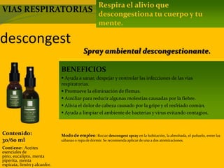 descongest
Contenido:
30/60 ml
Modo de empleo: Rociar descongest spray en la habitación, la almohada, el pañuelo, entre las
sábanas o ropa de dormir. Se recomienda aplicar de una a dos atomizaciones.
Contiene: Aceites
esenciales de
pino, eucalipto, menta
piperita, menta
espicata, limón y alcanfor.
Respira el alivio que
descongestiona tu cuerpo y tu
mente.
BENEFICIOS
 Ayuda a sanar, despejar y controlar las infecciones de las vías
respiratorias.
 Promueve la eliminación de flemas.
 Auxiliar para reducir algunas molestias causadas por la fiebre.
 Alivia el dolor de cabeza causado por la gripe y el resfriado común.
 Ayuda a limpiar el ambiente de bacterias y virus evitando contagios.
Spray ambiental descongestionante.
VIAS RESPIRATORIAS
 