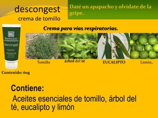 descongest
crema de tomillo
Contenido: 60g
Contiene:
Aceites esenciales de tomillo, árbol del
té, eucalipto y limón
Daté un apapacho y olvídate de la
gripe.
Crema para vías respiratorias.
Tomillo árbol del té EUCALIPTO Limón,.
 