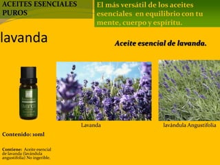 lavanda
Contenido: 10ml
Contiene: Aceite esencial
de lavanda (lavándula
angustifolia) No ingerible.
El más versátil de los aceites
esenciales en equilibrio con tu
mente, cuerpo y espíritu.
Aceite esencial de lavanda.
ACEITES ESENCIALES
PUROS
Lavanda lavándula Angustifolia
 
