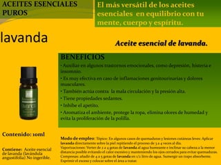 lavanda
Contenido: 10ml
Modo de empleo: Tópico: En algunos casos de quemaduras y lesiones cutáneas leves: Aplicar
lavanda directamente sobre la piel repitiendo el proceso de 3 a 4 veces al día.
Vaporizaciones: Verter de 2 a 4 gotas de lavanda al agua humeante e inclinar su cabeza a la menor
distancia posible evitando el calor excesivo y manteniendo los ojos cerrados para evitar quemaduras.
Compresas: añadir de 4 a 5 gotas de lavanda en 1/2 litro de agua. Sumergir un trapo absorbente.
Exprimir el exceso y colocar sobre el área a tratar.
Contiene: Aceite esencial
de lavanda (lavándula
angustifolia) No ingerible.
El más versátil de los aceites
esenciales en equilibrio con tu
mente, cuerpo y espíritu.
BENEFICIOS
• Auxiliar en algunos trastornos emocionales, como depresión, histeria e
insomnio.
• Es muy efectiva en caso de inflamaciones genitourinarias y dolores
musculares.
• También actúa contra la mala circulación y la presión alta.
• Tiene propiedades sedantes.
• Inhibe el apetito.
• Aromatiza el ambiente, protege la ropa, elimina olores de humedad y
evita la proliferación de la polilla.
Aceite esencial de lavanda.
ACEITES ESENCIALES
PUROS
 