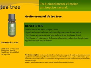 tea tree
Contenido: 10ml
Modo de empleo: Lesiones y heridas leves: Aplicar de 1 a 2 gotas de tea tree directamente sobre
la piel o con ayuda de un algodón. Vaporizaciones o baños: Verter de 2 a 4 gotas de tea tree al agua
humeante e inclinar su cabeza a la menor distancia posible evitando el calor excesivo y manteniendo
los ojos cerrados.
Masajes: Mezclar tea tree con aceite vegetal para facilitar su esparcimiento.
Contiene: 100% Aceite
esencial de tea tree
(Maleleuca alternifolia).
No ingerible
Tradicionalmente el mejor
antiséptico natural.
BENEFICIOS
• Actúa contra bacterias hongos y virus.
• Ayuda a disminuir el acné, así como algunos casos de dermatitis.
• Auxiliar en algunos casos de quemaduras leves (incluso solares).
• Auxiliar en el tratamiento de hongos y bacterias en las uñas, los pies y en
algunos casos de encías débiles.
Aceite esencial de tea tree.
 