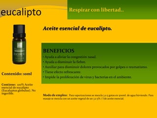 eucalipto
Contenido: 10ml
Modo de empleo: Para vaporizaciones se mezcla 3 a 5 gotas en 500ml. de agua hirviendo. Para
masaje se mezcla con un aceite vegetal de un 3 a 5% / l de aceite esencial.
Contiene: 100% Aceite
esencial de eucalipto
(Eucalyptus globulus). No
ingerible.
Respirar con libertad..
BENEFICIOS
• Ayuda a aliviar la congestión nasal.
• Ayuda a disminuir la fiebre.
• Auxiliar para disminuir dolores provocados por golpes o reumatismo.
• Tiene efecto refrescante.
• Impide la proliferación de virus y bacterias en el ambiente.
Aceite esencial de eucalipto.
 