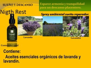 Nigth Rest
Contenido: 45ml
Contiene:
Aceites esenciales orgánicos de lavanda y
lavandín.
Esparce armonía y tranquilidad
para un descanso placentero.
Spray ambiental sueño reparador.
SUEÑO Y DESCANSO
Lavanda Lavandin
 