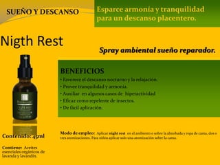 Nigth Rest
Contenido: 45ml
Modo de empleo: Aplicar night rest en el ambiento o sobre la almohada y ropa de cama, dos o
tres atomizaciones. Para niños aplicar solo una atomización sobre la cama.
Contiene: Aceites
esenciales orgánicos de
lavanda y lavandín.
Esparce armonía y tranquilidad
para un descanso placentero.
BENEFICIOS
• Favorece el descanso nocturno y la relajación.
• Provee tranquilidad y armonía.
• Auxiliar en algunos casos de hiperactividad
• Eficaz como repelente de insectos.
• De fácil aplicación.
Spray ambiental sueño reparador.
SUEÑO Y DESCANSO
 