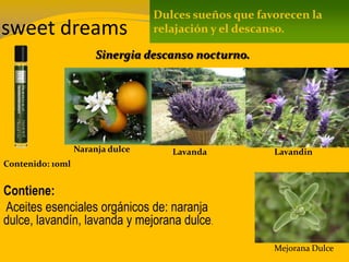 sweet dreams
Contenido: 10ml
Contiene:
Aceites esenciales orgánicos de: naranja
dulce, lavandín, lavanda y mejorana dulce.
Dulces sueños que favorecen la
relajación y el descanso.
Sinergia descanso nocturno.
Naranja dulce Lavanda Lavandin
Mejorana Dulce
 