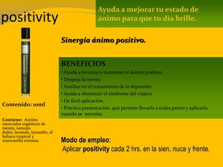 positivity
Contenido: 10ml
Modo de empleo:
Aplicar positivity cada 2 hrs. en la sien, nuca y frente.
Contiene: Aceites
esenciales orgánicos de
menta, naranja
dulce, lavanda, lavandín, al
bahaca tropical y
manzanilla romana.
Ayuda a mejorar tu estado de
ánimo para que tu día brille.
BENEFICIOS
• Ayuda a levantar y mantener el ánimo positivo.
• Despeja la mente.
• Auxiliar en el tratamiento de la depresión.
• Ayuda a disminuir el síndrome del viajero.
• De fácil aplicación.
• Práctica presentación, que permite llevarlo a todas partes y aplicarlo
cuando se necesita.
Sinergía ánimo positivo.
 