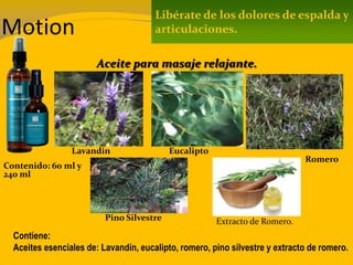 Motion
Contenido: 60 ml y
240 ml
Contiene:
Aceites esenciales de: Lavandín, eucalipto, romero, pino silvestre y extracto de romero.
Libérate de los dolores de espalda y
articulaciones.
Aceite para masaje relajante.
Lavandin Eucalipto
Romero
Pino Silvestre Extracto de Romero.
 