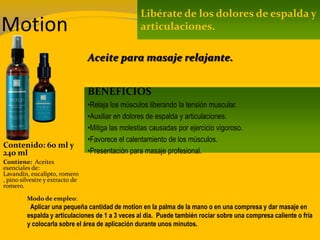 Motion
Contenido: 60 ml y
240 ml
Modo de empleo:
Aplicar una pequeña cantidad de motion en la palma de la mano o en una compresa y dar masaje en
espalda y articulaciones de 1 a 3 veces al día. Puede también rociar sobre una compresa caliente o fría
y colocarla sobre el área de aplicación durante unos minutos.
Contiene: Aceites
esenciales de:
Lavandín, eucalipto, romero
, pino silvestre y extracto de
romero.
Libérate de los dolores de espalda y
articulaciones.
BENEFICIOS
•Relaja los músculos liberando la tensión muscular.
•Auxiliar en dolores de espalda y articulaciones.
•Mitiga las molestias causadas por ejercicio vigoroso.
•Favorece el calentamiento de los músculos.
•Presentación para masaje profesional.
Aceite para masaje relajante.
 