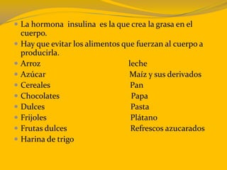  La hormona insulina es la que crea la grasa en el
cuerpo.
 Hay que evitar los alimentos que fuerzan al cuerpo a
producirla.
 Arroz leche
 Azúcar Maíz y sus derivados
 Cereales Pan
 Chocolates Papa
 Dulces Pasta
 Frijoles Plátano
 Frutas dulces Refrescos azucarados
 Harina de trigo
 