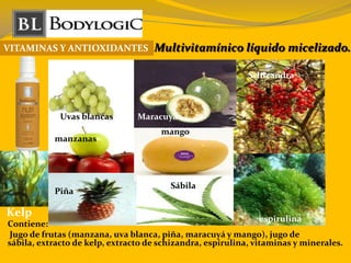 VITAMINAS Y ANTIOXIDANTES Multivitamínico líquido micelizado.
Contiene:
Jugo de frutas (manzana, uva blanca, piña, maracuyá y mango), jugo de
sábila, extracto de kelp, extracto de schizandra, espirulina, vitaminas y minerales.
espirulina
Uvas blancas
manzanas
Piña
mango
Maracuyá
Sábila
Schizandra
Kelp
 
