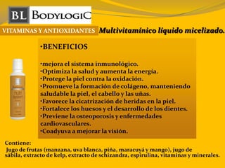 VITAMINAS Y ANTIOXIDANTES Multivitamínico líquido micelizado.
•BENEFICIOS
•mejora el sistema inmunológico.
•Optimiza la salud y aumenta la energía.
•Protege la piel contra la oxidación.
•Promueve la formación de colágeno, manteniendo
saludable la piel, el cabello y las uñas.
•Favorece la cicatrización de heridas en la piel.
•Fortalece los huesos y el desarrollo de los dientes.
•Previene la osteoporosis y enfermedades
cardiovasculares.
•Coadyuva a mejorar la visión.
Contiene:
Jugo de frutas (manzana, uva blanca, piña, maracuyá y mango), jugo de
sábila, extracto de kelp, extracto de schizandra, espirulina, vitaminas y minerales.
 