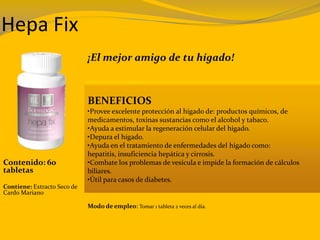 Hepa Fix
¡El mejor amigo de tu hígado!
Contenido: 60
tabletas
Contiene: Extracto Seco de
Cardo Mariano
BENEFICIOS
•Provee excelente protección al hígado de: productos químicos, de
medicamentos, toxinas sustancias como el alcohol y tabaco.
•Ayuda a estimular la regeneración celular del hígado.
•Depura el hígado.
•Ayuda en el tratamiento de enfermedades del hígado como:
hepatitis, insuficiencia hepática y cirrosis.
•Combate los problemas de vesícula e impide la formación de cálculos
biliares.
•Útil para casos de diabetes.
Modo de empleo: Tomar 1 tableta 2 veces al día.
 