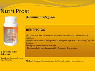 Nutri Prost
¡Hombre protegido!
BENEFICIOS
• La planta de Saw Palmetto es excelente para evitar el crecimiento de la
próstata.
• Mejora los síntomas de hipertrofia benigna de próstata: micción y flujo de
la orina.
• Útil para incontinencia urinaria.
• Recomendado para la prevención de cáncer de próstata.
Modo de empleo: Tomar 2 tabletas al día. Una por la mañana y otra por la noche.
Contenido: 60
tabletas
Contiene: Extracto Seco de
Saw Palmetto.
 