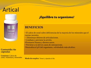 Artical
Contenido: 60
cápsulas
Contiene: Calcio de
coral, vitaminas y minerales
¡Equilibra tu organismo!
BENEFICIOS
• El calcio de coral cubre deficiencias de la mayoría de los minerales que el
cuerpo necesita.
• Disminuye dolores de articulaciones.
• Combate y previene la artritis.
•Promueve huesos y dientes sanos.
• Previene y es útil en casos de osteoporosis.
•Neutraliza el pH del organismo, volviéndolo más alcalino.
Modo de empleo: Tomar 3 cápsulas al día.
 