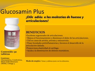 Glucosamin Plus
¡Dile adiós a las molestias de huesos y
articulaciones!
BENEFICIOS
•Excelente regenerador de articulaciones.
• Mejora el funcionamiento y disminuye el dolor de las articulaciones.
• Útil en casos de artritis, artrosis y osteoartritis.
• Posee bondades antiinflamatorias y favorece el desarrollo de la
articulación dañada.
•Proporciona elasticidad al cartílago.
• Ayuda a la disminución de dolores reumáticos.
Contenido: 90
tabletas
Modo de empleo: Tomar 3 tabletas junto con los alimentos.
Contiene:
Glucosamina, Condroitina,
Metil Sulfonilmetano
(MSM), Omega 3.
 