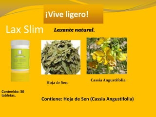 Lax Slim
¡Vive ligero!
Contenido: 30
tabletas.
Contiene: Hoja de Sen (Cassia Angustifolia)
Laxante natural.
Hoja de Sen
Cassia Angustifolia
 