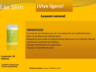 Lax Slim ¡Vive ligero!
•BENEFICIOS
•La hoja de sen destaca por ser una planta de uso tradicional para
tratar el problema de tránsito lento.
•Excelente para tratar el estreñimiento dado que es un laxante natural
y promueve aumento peristáltico.
•Ayuda a desintoxicar el organismo.
•Ayuda a la pérdida de peso.
Contenido: 30
tabletas.
Modo de empleo: Tomar 2 tabletas al día.
Contiene: Hoja de Sen
(Cassia Angustifolia)
Laxante natural.
 