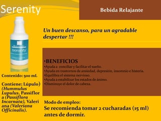 Serenity Bebida Relajante
•BENEFICIOS
•Ayuda a conciliar y facilitar el sueño.
•Ayuda en trastornos de ansiedad, depresión, insomnio e histeria.
•Equilibra el sistema nervioso.
•Ayuda a estabilizar los estados de ánimo.
•Disminuye el dolor de cabeza.
Contenido: 500 mL
Modo de empleo:
Se recomienda tomar 2 cucharadas (15 ml)
antes de dormir.
Contiene: Lúpulo)
(Hummulus
Lupulus, Passiflor
a (Passiflora
Incarnata), Valeri
ana (Valeriana
Officinalis).
Un buen descanso, para un agradable
despertar !!!
 