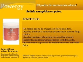 Powergy ¡El poder de mantenerte alerta!
Bebida energética en polvo.
BENEFICIOS
•Un rápido aporte de energía con efecto duradero.
•Ayuda a eliminar la sensación de cansancio, sueño y fatiga
crónica.
•Ayuda a mantener al máximo tu capacidad mental.
•Excelente auxiliar para mantener los sentidos alerta.
•Incrementa tu capacidad de rendimiento en tu actividad
física.
Contenido: 15
sobres de 10 g c/u.
Contiene : Combinación
de guaraná, Aminiácidos y
Vitaminas del complejo B.
Modo de empleo: Tomar 1 sobre cuando requieras un aporte extra de energía y
mezclar en 1 vaso con agua de 200 ml.
 