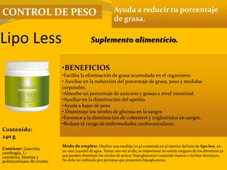Lipo Less
Ayuda a reducir tu porcentaje
de grasa.
•BENEFICIOS
•Facilita la eliminación de grasa acumulada en el organismo.
• Auxiliar en la reducción del porcentaje de grasa, peso y medidas
corporales.
•Absorbe un porcentaje de azúcares y grasas a nivel intestinal.
•Auxiliar en la disminución del apetito.
•Ayuda a bajar de peso.
• Disminuye los niveles de glucosa en la sangre.
•Favorece a la disminución de colesterol y triglicéridos en sangre.
•Reduce el riesgo de enfermedades cardiovasculares.
Contenido:
240 g
Modo de empleo: Disolver una medida (10 g) contenida en el interior del bote de lipo less en
un vaso (240ml) de agua. Tomar una vez al día, es importante no omitir ninguno de los alimentos ya
que pueden disminuir los niveles de azúcar (hipoglucemia) causando mareos o incluso desmayos.
No debe ser utilizado por personas que presenten hipoglucemia.
Contiene: Garcinia
cambogia, L-
carnitina, biotina y
polinicotinato de cromo.
Suplemento alimenticio.
CONTROL DE PESO
 