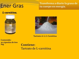 Ener Gras
Transforma a diario la grasa de
tu cuerpo en energía.
Contenido:
30 cápsulas de 600
mg. Contiene:
Tartrato de L-carnitina.
L-carnitina.
Tartrato de la L-Carnitina
 