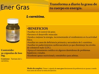 Transforma a diario la grasa de
tu cuerpo en energía.
•BENEFICIOS
•Auxiliar en el control de peso.
•Favorece el desarrollo muscular.
•Ayuda a mejorar la energía, incrementando el rendimiento en la actividad
física.
•Auxiliar en casos de deficiencia primaria y secundaria de L-carnitina.
•Auxiliar en padecimientos cardiovasculares ya que disminuye los niveles
de colesterol malo (LDL).
•Apoya al tratamiento médico en algunos desórdenes de problemas
hepáticos y renales.
•Excelente apoyo nutricional y metabólico para atletas.
Contenido:
30 cápsulas de 600
mg.
Modo de empleo: Tomar 1 cápsula de ener gras diariamente de preferencia en ayunas o media
hora antes de iniciar la rutina de ejercicio.
Contiene: Tartrato de L-
carnitina.
L-carnitina.
Ener Gras
 