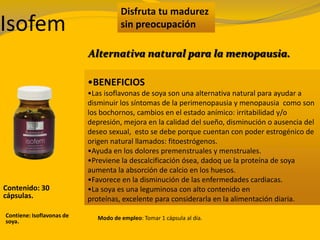 Disfruta tu madurez
sin preocupación
•BENEFICIOS
•Las isoflavonas de soya son una alternativa natural para ayudar a
disminuir los síntomas de la perimenopausia y menopausia como son
los bochornos, cambios en el estado anímico: irritabilidad y/o
depresión, mejora en la calidad del sueño, disminución o ausencia del
deseo sexual, esto se debe porque cuentan con poder estrogénico de
origen natural llamados: fitoestrógenos.
•Ayuda en los dolores premenstruales y menstruales.
•Previene la descalcificación ósea, dadoq ue la proteína de soya
aumenta la absorción de calcio en los huesos.
•Favorece en la disminución de las enfermedades cardiacas.
•La soya es una leguminosa con alto contenido en
proteínas, excelente para considerarla en la alimentación diaria.
Alternativa natural para la menopausia.
Isofem
Contenido: 30
cápsulas.
Contiene: Isoflavonas de
soya.
Modo de empleo: Tomar 1 cápsula al día.
 