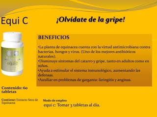 Equi C
BENEFICIOS
•La planta de equinacea cuenta con la virtud antimicrobiana contra
bacterias, hongos y virus. (Uno de los mejores antibióticos
naturales).
•Disminuye síntomas del catarro y gripe, tanto en adultos como en
niños.
•Ayuda a estimular el sistema inmunológico, aumentando las
defensas.
•Auxiliar en problemas de garganta: faringitis y anginas.
Contenido: 60
tabletas
Contiene: Extracto Seco de
Equinacea
Modo de empleo
equi c: Tomar 3 tabletas al día.
¡Olvídate de la gripe!
 