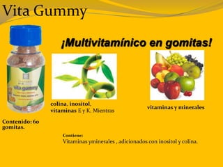 Vita Gummy
¡Multivitamínico en gomitas!
Contiene:
Vitaminas yminerales , adicionados con inositol y colina.
Contenido: 60
gomitas.
colina, inositol,
vitaminas E y K. Mientras
vitaminas y minerales
 