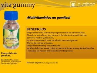 vita gummy
¡Multivitamínico en gomitas!
BENEFICIOS
•Mejora el sistema inmunológico previniendo de enfermedades.
•Mantiene sano el cuerpo y mejora el funcionamiento del sistema
nervioso, cerebro y músculos.
•Ayuda a mantener el buen estado del sistema digestivo.
•Provee de energía al cuerpo.
•Mejora la memoria y concentración.
•Ayuda a la formación de colágeno para mantener sanas y fuertes las uñas.
• Fortalece los huesos previniendo de osteoporosis.
Modo de empleo: Tomar 2 gomitas al día.
Contiene: Vitaminas
yminerales , adicionados
con inositol y colina.
Contenido: 60
gomitas.
 