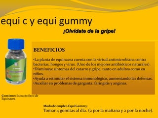 equi c y equi gummy
BENEFICIOS
•La planta de equinacea cuenta con la virtud antimicrobiana contra
bacterias, hongos y virus. (Uno de los mejores antibióticos naturales).
•Disminuye síntomas del catarro y gripe, tanto en adultos como en
niños.
•Ayuda a estimular el sistema inmunológico, aumentando las defensas.
•Auxiliar en problemas de garganta: faringitis y anginas.
Contiene: Extracto Seco de
Equinacea
Modo de empleo Equi Gummy:
Tomar 4 gomitas al día. (2 por la mañana y 2 por la noche).
¡Olvídate de la gripe!
 